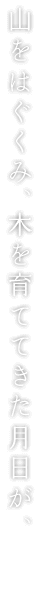 山をはぐくみ、木を育ててきた月日が、